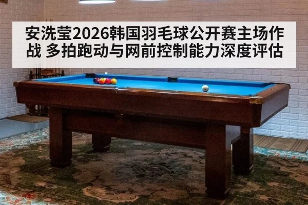 安洗莹2026韩国羽毛球公开赛主场作战 多拍跑动与网前控制能力深度评估