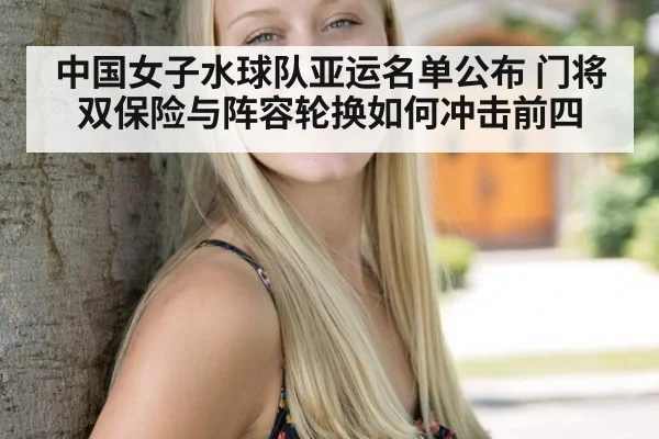 中国女子水球队亚运名单公布 门将双保险与阵容轮换如何冲击前四