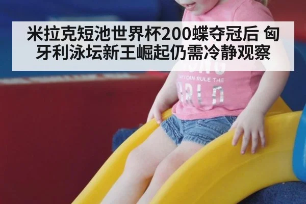 米拉克短池世界杯200蝶夺冠后 匈牙利泳坛新王崛起仍需冷静观察