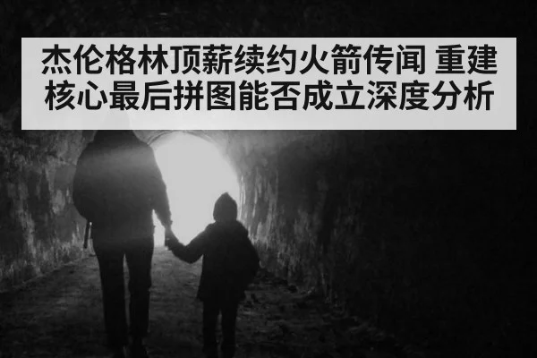 杰伦格林顶薪续约火箭传闻 重建核心最后拼图能否成立深度分析